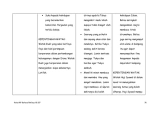 NotaIRP Bahasa MelayuIB 107 76
 Suka kepada kehidupan
yang berunsurkan
kebaratan. Pergaulan yang
terlalu bebas.
KEPENTINGAN WATAK:
Watak Rusli yang suka berfoya-
foya dan kaki perempuan
berperanan dalam perkembangan
hubungannya dengan Diana. Watak
Rusli juga berperanan dalam
menunjukkan siapa sebenarnya
Latifah.
dirinya apabila Tukya
mengambil madu lebah
supaya tidak disegat oleh
lebah.
 Seorang yang prihatin
dan sayang akan atuk dan
neneknya. Ketika Tukya
sedang sakit kerana
disengat, Lamin sentiasa
menjaga Tukya dan
berdoa agar Tukya
sembuh.
 Memiliki minat membaca
dan menimba ilmu yang
sangat mendalam. Lamin
ingin membaca al-Quran
sekiranya dia boleh
kehidupan Islam.
Beliau seringkali
mengadakan majlis
membaca kitab
dirumahnya. Beliau
juga sering menjemput
alim ulama di kampong
itu agar dapat
menyampaikan ilmu
keagamaan kepada
msyarakat kampong.
KEPENTINGAN WATAK:
Watak Haji Syawal di dalam
novel ini menunjukkan
seorang ketua yang boleh
diharap. Haji Syawal mampu
 