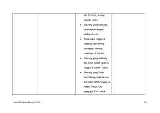 NotaIRP Bahasa MelayuIB 107 78
dan Fatimah, Abang
kepada Lamin.
 Seorang yang berbeza
perwatakan dengan
adiknya Lamin.
 Tidak suka tinggal di
kampong dan sering
bermegah tentang
rumahnya di bandar.
 Seorang yang sombong
dan tidak ramah apabila
tinggal di rumah Tukya.
 Seorang yang tidak
bertimbang rasa kerana
dia tidak betah tinggal di
rumah Tukya, lalu
mengajak Fikri untuk
 