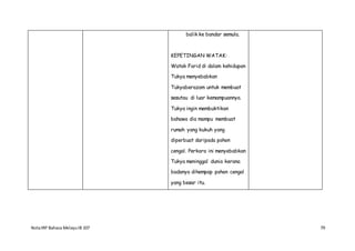 NotaIRP Bahasa MelayuIB 107 79
balik ke bandar semula.
KEPETINGAN WATAK:
Watak Farid di dalam kehidupan
Tukya menyebabkan
Tukyaberazam untuk membuat
sesutau di luar kemampuannya.
Tukya ingin membuktikan
bahawa dia mampu membuat
rumah yang kukuh yang
diperbuat daripada pohon
cengal. Perkara ini menyebabkan
Tukya meninggal dunia kerana
badanya dihempap pohon cengal
yang besar itu.
 