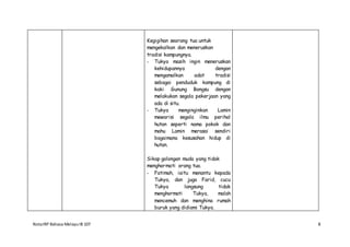 NotaIRP Bahasa MelayuIB 107 8
Kegigihan seorang tua untuk
mengekalkan dan meneruskan
tradisi kampungnya.
- Tukya masih ingin meneruskan
kehidupannya dengan
mengamalkan adat tradisi
sebagai penduduk kampung di
kaki Gunung Bongsu dengan
melakukan segala pekerjaan yang
ada di situ.
- Tukya menginginkan Lamin
mewarisi segala ilmu perihal
hutan seperti nama pokok dan
mahu Lamin merasai sendiri
bagaimana kesusahan hidup di
hutan.
Sikap golongan muda yang tidak
menghormati orang tua.
- Fatimah, iaitu menantu kepada
Tukya, dan juga Farid, cucu
Tukya langsung tidak
menghormati Tukya, malah
mencemuh dan menghina rumah
buruk yang didiami Tukya.
 