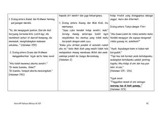 NotaIRP Bahasa MelayuIB 107 93
1. Dialog antara Kamal dan Ridhwan tentang
perjuangan mereka
“Ya, dia mengagumi pantun. Dan dia ikut
berjuang bersama kita. Lebih lagi, dia
menikmati sehari di daerah kampong, dia
memasak, menghidangkan makanan
untukmu…” (Halaman 255)
2. Dialog antara Diana dan Ridhwan
menggambarkan tajuk serta tema novel
“Aku telah menemui akarku sendiri.”
“Di mana bumimu, Anna?”
“Di bumiku, tempat akarku mencengkam.”
(Halaman 292)
kepada diri sendiri dan juga keluarganya.
1. Dialog antara Awang dan Mak Kiah, ibu
mentuanya.
“Saya cuba hendak hidup sendiri, mak,”
terang Awang seberapa boleh ingin
meyakinkan ibu mentua yang tidak mahu
berpisah dengan anak cucu.
“Kalau gitu dirikan pondok di sebelah rumah
aku ini,” kata Mak Kiah yang masih tidak rela
melepaskan Awang membawa Milah dan anak-
anaknya pindah ke Sungai Berembang
(Halaman 2)
hidup tradisi yang dianggapnya sebagai
unggul, mulia dan dihormati.
Dialog antara Tukya dengan Fikri
“Aku bawa Lamin ke rimba semata-mata
hendak mengajar dia supaya mengenali
rimba gunung ini, salahkah?”
“Ayah, kepulangan kami ni bukan nak
bergaduh,”
“Tapi kau tak hormat pada kehidupanku,
sedangkan kehiduanku adalah penting
bagiku. Aku hidup di sini dan kau pun
lahir di sini,”
(Halaman 125 - 126)
Tajuk novel:
“Tinggalkan nenek di sini sebagai
seorang tua di kaki gunung,”
(Halaman 223)
 