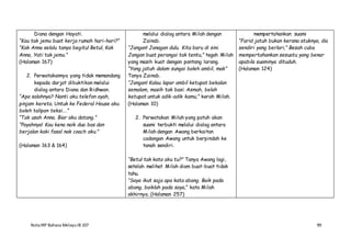 NotaIRP Bahasa MelayuIB 107 99
Diana dengan Hayati.
“Kau tak jemu buat kerja rumah hari-hari?”
“Kak Anna selalu tanya begitu! Betul, Kak
Anna, Yati tak jemu.”
(Halaman 167)
2. Perwatakannya yang tidak memandang
kepada darjat dibuktikan melalui
dialog antara Diana dan Ridhwan.
“Apa salahnya? Nanti aku telefon ayah,
pinjam kereta. Untuk ke Federal House aku
boleh talipon teksi….”
“Tak usah Anna. Biar aku datang.”
“Payahnya! Kau kena naik dua bas dan
berjalan kaki fasal nak coach aku.”
(Halaman 163 & 164)
melalui dialog antara Milah dengan
Zainab.
“Jangan! Janagan dulu. Kita baru di sini.
Jangan buat perangai tak tentu,” tegah Milah
yang masih kuat dengan pantang larang.
“Yang jatuh dalam sungai boleh ambil, mak”
Tanya Zainab.
“Jangan! Kalau lapar ambil ketupat bekalan
semalam, masih tak basi. Asmah, belah
ketupat untuk adik-adik kamu,” kerah Milah.
(Halaman 10)
2. Perwatakan Milah yang patuh akan
suami terbukti melalui dialog antara
Milah dengan Awang berkaitan
cadangan Awang untuk berpindah ke
tanah sendiri.
“Betul tak kata aku tu?” Tanya Awang lagi,
setelah melihat Milah diam buat-buat tidak
tahu.
“Saya ikut saja apa kata abang. Baik pada
abang, baiklah pada saya,” kata Milah
akhirnya. (Halaman 257)
mempertahankan suami
“Farid jatuh bukan kerana atuknya, dia
sendiri yang berlari,” Besah cuba
mempertahankan sesuatu yang benar
apabila suaminya dituduh.
(Halaman 124)
 