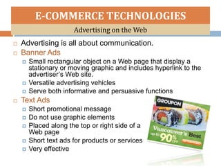 E-COMMERCE TECHNOLOGIES
                       Advertising on the Web
   Advertising is all about communication.
   Banner Ads
       Small rectangular object on a Web page that display a
        stationary or moving graphic and includes hyperlink to the
        advertiser’s Web site.
       Versatile advertising vehicles
       Serve both informative and persuasive functions
   Text Ads
       Short promotional message
       Do not use graphic elements
       Placed along the top or right side of a
        Web page
       Short text ads for products or services
       Very effective
 