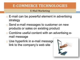 E-COMMERCE TECHNOLOGIES
                   E-Mail Marketing

   E-mail can be powerful element in advertising
    strategy
   Send e-mail messages to customer on new
    products or sales on existing product
   Combine useful content with an advertising e-
    mail message
   Use hyperlink in e-mail messages –
    link to the company’s web site
 