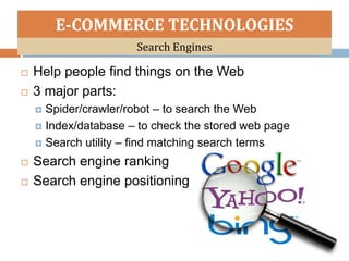 E-COMMERCE TECHNOLOGIES
                      Search Engines

   Help people find things on the Web
   3 major parts:
     Spider/crawler/robot – to search the Web
     Index/database – to check the stored web page

     Search utility – find matching search terms

   Search engine ranking
   Search engine positioning
 