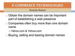 E-COMMERCE TECHNOLOGIES
                    Domain Names

   Obtain the domain names can be important
    part of establishing a web presence
   Companies often buy more than one domain
    name
     Yahoo.com   & Yahow.com
   Buying, selling and leasing domain names
 