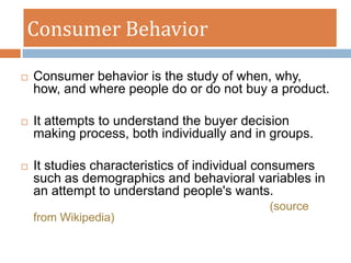 Consumer Behavior

   Consumer behavior is the study of when, why,
    how, and where people do or do not buy a product.

   It attempts to understand the buyer decision
    making process, both individually and in groups.

   It studies characteristics of individual consumers
    such as demographics and behavioral variables in
    an attempt to understand people's wants.
                                            (source
    from Wikipedia)
 