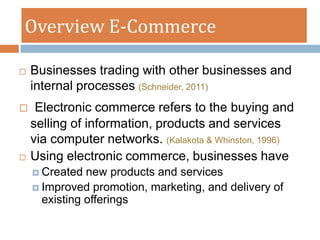 Overview E-Commerce

   Businesses trading with other businesses and
    internal processes (Schneider, 2011)
    Electronic commerce refers to the buying and
    selling of information, products and services
    via computer networks. (Kalakota & Whinston, 1996)
   Using electronic commerce, businesses have
     Created  new products and services
     Improved promotion, marketing, and delivery of
      existing offerings
 