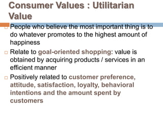 Consumer Values : Utilitarian
    Value
   People who believe the most important thing is to
    do whatever promotes to the highest amount of
    happiness
   Relate to goal-oriented shopping: value is
    obtained by acquiring products / services in an
    efficient manner
   Positively related to customer preference,
    attitude, satisfaction, loyalty, behavioral
    intentions and the amount spent by
    customers
 