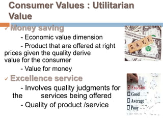 Consumer Values : Utilitarian
    Value
   Money saving
      - Economic value dimension
      - Product that are offered at right
prices given the quality derive
value for the consumer
      - Value for money
   Excellence service
       - Involves quality judgments for
    the       services being offered
       - Quality of product /service
 
