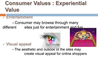 Consumer Values : Experiential
    Value
 Entertainment
       - Consumer may browse through many
different    sites just for entertainment and fun



   Visual appeal
       - The aesthetic and outlook of the sites may
              create visual appeal for online shoppers
 