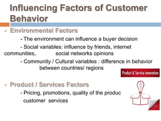 Influencing Factors of Customer
    Behavior
   Environmental Factors
    - The environment can influence a buyer decision
    - Social variables: influence by friends, internet
communities,        social networks opinions
    - Community / Cultural variables : difference in behavior
             between countries/ regions


   Product / Services Factors
       - Pricing, promotions, quality of the products,
         customer services
 