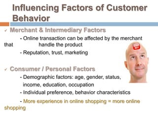 Influencing Factors of Customer
    Behavior
   Merchant & Intermediary Factors
       - Online transaction can be affected by the merchant
that           handle the product
       - Reputation, trust, marketing


   Consumer / Personal Factors
       - Demographic factors: age, gender, status, ethnic,
         income, education, occupation
       - Individual preference, behavior characteristics
      - More experience in online shopping = more online
shopping
 