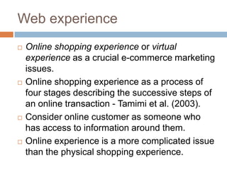 Web experience
   Online shopping experience or virtual
    experience as a crucial e-commerce marketing
    issues.
   Online shopping experience as a process of
    four stages describing the successive steps of
    an online transaction - Tamimi et al. (2003).
   Consider online customer as someone who
    has access to information around them.
   Online experience is a more complicated issue
    than the physical shopping experience.
 