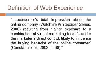 Definition of Web Experience
 “…..consumer’s total impression about the
 online company (Watchfire Whitepaper Series,
 2000) resulting from his/her exposure to a
 combination of virtual marketing tools “...under
 the marketer’s direct control, likely to influence
 the buying behavior of the online consumer”
 (Constantinides, 2002, p. 60).”
 
