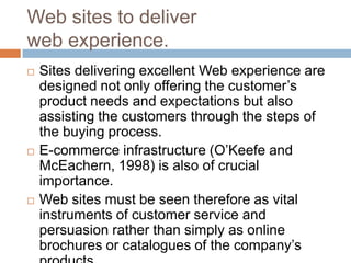 Web sites to deliver
web experience.
   Sites delivering excellent Web experience are
    designed not only offering the customer’s
    product needs and expectations but also
    assisting the customers through the steps of
    the buying process.
   E-commerce infrastructure (O’Keefe and
    McEachern, 1998) is also of crucial
    importance.
   Web sites must be seen therefore as vital
    instruments of customer service and
    persuasion rather than simply as online
    brochures or catalogues of the company’s
 