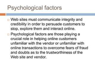 Psychological factors
   Web sites must communicate integrity and
    credibility in order to persuade customers to
    stop, explore them and interact online.
   Psychological factors are those playing a
    crucial role in helping online customers
    unfamiliar with the vendor or unfamiliar with
    online transactions to overcome fears of fraud
    and doubts as to the trustworthiness of the
    Web site and vendor.
 