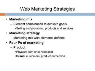 Web Marketing Strategies

• Marketing mix
  – Element combination to achieve goals
     •Selling and promoting products and services
• Marketing strategy
  – Marketing mix with elements defined
• Four Ps of marketing
  – Product
     •Physical item or service sold
     •Brand: customers’ product perception
 