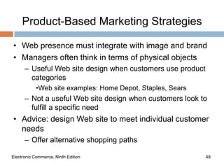 Product-Based Marketing Strategies

• Web presence must integrate with image and brand
• Managers often think in terms of physical objects
      – Useful Web site design when customers use product
        categories
            •Web site examples: Home Depot, Staples, Sears
      – Not a useful Web site design when customers look to
        fulfill a specific need
• Advice: design Web site to meet individual customer
  needs
      – Offer alternative shopping paths

Electronic Commerce, Ninth Edition                           48
 