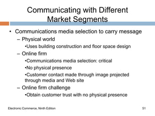 Communicating with Different
                 Market Segments
• Communications media selection to carry message
      – Physical world
            •Uses building construction and floor space design
      – Online firm
            •Communications media selection: critical
            •No physical presence
            •Customer contact made through image projected
            through media and Web site
      – Online firm challenge
            •Obtain customer trust with no physical presence

Electronic Commerce, Ninth Edition                               51
 
