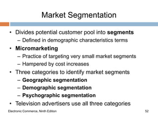 Market Segmentation

• Divides potential customer pool into segments
      – Defined in demographic characteristics terms
• Micromarketing
      – Practice of targeting very small market segments
      – Hampered by cost increases
• Three categories to identify market segments
      – Geographic segmentation
      – Demographic segmentation
      – Psychographic segmentation
• Television advertisers use all three categories
Electronic Commerce, Ninth Edition                         52
 