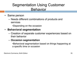 Segmentation Using Customer
                     Behavior
• Same person
      – Needs different combinations of products and
        services
            •Depending on the occasion
• Behavioral segmentation
      – Creation of separate customer experiences based on
        their behavior
      – Occasion segmentation
            •Behavioral segmentation based on things happening at
            a specific time or occasion

Electronic Commerce, Ninth Edition                                  55
 