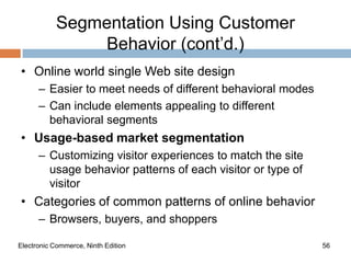 Segmentation Using Customer
                Behavior (cont’d.)
• Online world single Web site design
      – Easier to meet needs of different behavioral modes
      – Can include elements appealing to different
        behavioral segments
• Usage-based market segmentation
      – Customizing visitor experiences to match the site
        usage behavior patterns of each visitor or type of
        visitor
• Categories of common patterns of online behavior
      – Browsers, buyers, and shoppers

Electronic Commerce, Ninth Edition                           56
 