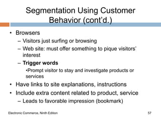 Segmentation Using Customer
                Behavior (cont’d.)
• Browsers
      – Visitors just surfing or browsing
      – Web site: must offer something to pique visitors’
        interest
      – Trigger words
            •Prompt visitor to stay and investigate products or
            services
• Have links to site explanations, instructions
• Include extra content related to product, service
      – Leads to favorable impression (bookmark)

Electronic Commerce, Ninth Edition                                57
 