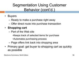 Segmentation Using Customer
                Behavior (cont’d.)
• Buyers
      – Ready to make a purchase right away
      – Offer direct route into purchase transaction
• Shopping cart
      – Part of the Web site
            •Keeps track of selected items for purchase
            •Automates purchasing process
      – Page offers link back into shopping area
• Primary goal: get buyer to shopping cart as quickly
  as possible
Electronic Commerce, Ninth Edition                        58
 