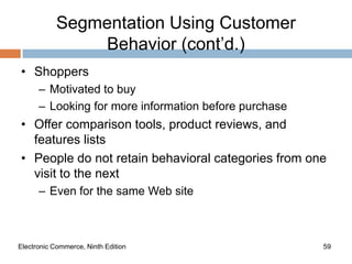 Segmentation Using Customer
                Behavior (cont’d.)
• Shoppers
      – Motivated to buy
      – Looking for more information before purchase
• Offer comparison tools, product reviews, and
  features lists
• People do not retain behavioral categories from one
  visit to the next
      – Even for the same Web site



Electronic Commerce, Ninth Edition                     59
 