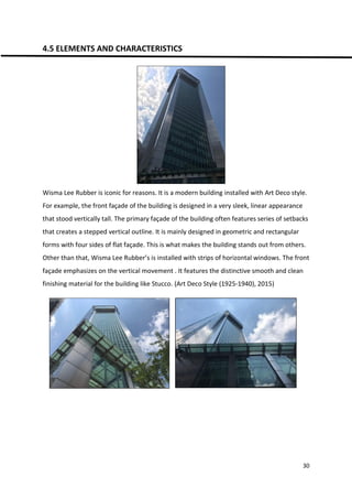 30
4.5 ELEMENTS AND CHARACTERISTICS
Wisma Lee Rubber is iconic for reasons. It is a modern building installed with Art Deco style.
For example, the front façade of the building is designed in a very sleek, linear appearance
that stood vertically tall. The primary façade of the building often features series of setbacks
that creates a stepped vertical outline. It is mainly designed in geometric and rectangular
forms with four sides of flat façade. This is what makes the building stands out from others.
Other than that, Wisma Lee Rubber’s is installed with strips of horizontal windows. The front
façade emphasizes on the vertical movement . It features the distinctive smooth and clean
finishing material for the building like Stucco. (Art Deco Style (1925-1940), 2015)
 