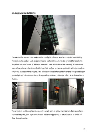 38
5.3.4 ALUMINIUM CLADDING
The external structure that is exposed to sunlight, rain and wind are covered by cladding.
The external structure such as columns and wall are intended to be covered for aesthetic
purposes and infiltration of weather elements. The materials of the cladding is aluminium
panels featuring an aluminium bright brushed surface to have a continuity with the modern
simplicity outlook of the original. The panels orientated horizontally and to designed to span
vertically from column to column. The panels promote a reflective effect as it show a blurry
illusion.
The architect could purchase inexpensive single skin of lightweight panels. Each panel are
separated by the joint (synthetic rubber weathering profile) as it functions is to allow air
flow through cavity.
 