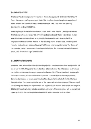 41
5.4.2 CONSTRUCTION
The tower has 2 underground floors and 32 floors above ground. On the third and fourth
floors there was a staff canteen until 2008. The 31st floor housed a swimming pool until
1994, when it was converted into a conference room. The 32nd floor was partially
destroyed in an 1 April 1998 fire.
The story height of the standard floors is 4.2 m, with a floor area of 1,900 square meters.
The highrise is founded on a 3400 m² reinforced concrete slab that is 4.0 m thick. In plan
view, the tower consists of two large, rounded squares which are arranged with a
longitudinal offset of several meters. In the resulting niches on each side, two elongated
rounded rectangles are located, housing the lifts and emergency staircases. The theme of
the rounded corners is repeated throughout the building, for example in the windows and
pillars, and information signs on the inside.
5.4.3 RENOVATION WORKS
Since late 2008, the Silberturm has stood empty and a complete restoration was planned for
the tower in 2009. The goal of this restoration is to modernise the office space and reduced
the carbon emissions and energy consumption by one-third. The renovation is necessary for
fire safety reasons, plus the renovation is to make a contribution to climate protection.
Commerzbank seeks to obtain a certificate of the Deutsche Gesellschaft für Nachhaltiges
Bauen in silver. The characteristic facade of the tower will remain unchanged. The gutting of
the building and the facade replacement will begin in 2010. Interior renovations will begin in
2010 and the ceiling height is to be raised to 3.10 meters. The renovations will be completed
by early 2012 so that the employees of Deutsche Bahn can move into the tower.
 