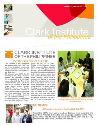 www.cipschool.com
Clark Instituteof the Philippines
INTRODUCTION TO CIP
Clark Institute of the Philippines
was established in 2007. This insti-
tute is an accredited one-on-one
English education center by the
immigration bureau and the educa-
tion department.
CIP is located at Lot 18-19, Blk. 37,
Kamantigue St., Brgy. Cut-Cut,
Angeles City, Pampanga. Angeles
City is classified as a first-class,
highly- urbanized city. The school
accepts students aged 7 and above
from various countries in Asia like
Korea, Japan, China, Taiwan,
Thailand, Vietnam and Russia.
These students have classes in
comfortable and well lit one-on-one
and group classrooms. They are
housed in a beautifully designed
and fully furnished dormitory.
Students may enroll in any program
which suit their needs, and the pro-
grams are ESL, IELTS, TOEIC,
TOEFL, LCCI or Business English.
CIP is very proud of their native-led
one on one and group classes.
Having a group class comprised of
students from different nationalities
and a native teacher allows for a
wide variety of multi-cultural inter-
action. Learning a culture can be as
important as learning a language
itself. The native teachers strive to
build a very active, fun and educa-
tional atmosphere in all of their
group classes. This allows students
to study in a group setting with
other students of an equal level.
CIP has been around since the
year 2007 and have been instru-
mental to the success of many indi-
viduals who have taken the TOEFL
ibt, TOEIC and IELTS or plain ESL.
CIP Routine
CIP teaching the world English ONE-ON-ONE
Presenting CIP’s new native teachers Brandon from Australia and
Snay from America. CIP is the only language academy in the Philip-
pines which has 15 native speakers the whole year and the only
school which offers ONE-ON-ONE with natives.
Taiwanese, Korean and Japanese students
having a discussion about culture in Teacher
Stanley’s class
 