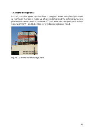 11
1.1.4 Water storage tank
In PKNS complex, water supplied from a designed water tank (16m3) located
at roof level. The tank is made up of pressed steel and the external surface is
painted with a red band of minimum 200mm. It has two compartments which
is compartment 1 and 2. Besides, level indicator is also provided.
Figure 1.3 shows water storage tank
 