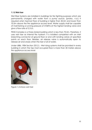 12
1.1.5 Wet riser
Wet Riser Systems are installed in buildings for fire fighting purposes which are
permanently charged with water from a pump source. (protec, n.d.) It
required when topmost floor of building is higher than 30.5m and lower than
70.5m above the fire appliance access level. Water supply shall be capable
of maintaining a running pressure of 410kPa at the highest landing valve and
give a flow rate of 2.3 I/s.
PKNS Complex is a three-storied building which is less than 70.5m. Therefore, it
uses wet riser as internal fire hydrant. It is installed completed with an inlet
breeching connector at ground floor or and with landing valves at specified
points on each floor. Besides, air release valve is automatically open to
release air and closes when the riser is full of water.
Under UBBL 1984 Section 231(1) - Wet rising systems shall be provided in every
building in which the top most occupied floor is more than 30 meters above
fire appliance access level.
Figure 1.4 shows wet riser
 