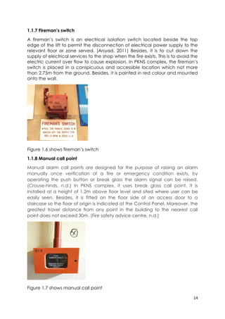 14
1.1.7 Fireman’s switch
A fireman’s switch is an electrical isolation switch located beside the top
edge of the lift to permit the disconnection of electrical power supply to the
relevant floor or zone served. (Arsyad, 2011) Besides, it is to cut down the
supply of electrical services to the shop when the fire exists. This is to avoid the
electric current over flow to cause explosion. In PKNS complex, the fireman’s
switch is placed in a conspicuous and accessible location which not more
than 2.75m from the ground. Besides, it is painted in red colour and mounted
onto the wall.
Figure 1.6 shows fireman’s switch
1.1.8 Manual call point
Manual alarm call points are designed for the purpose of raising an alarm
manually once verification of a fire or emergency condition exists, by
operating the push button or break glass the alarm signal can be raised.
(Crouse-hinds, n.d.) In PKNS complex, it uses break glass call point. It is
installed at a height of 1.2m above floor level and sited where user can be
easily seen. Besides, it is fitted on the floor side of an access door to a
staircase so the floor of origin is indicated at the Control Panel. Moreover, the
greatest travel distance from any point in the building to the nearest call
point does not exceed 30m. (Fire safety advice centre, n.d.)
Figure 1.7 shows manual call point
 