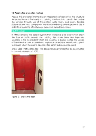 17
1.2 Passive fire protection method
Passive fire protection method is an integrated component of the structural
fire protection and fire safety in a building. It attempts to contain fires or slow
the spread, through use of fire-resistant walls, floors, and doors. Besides,
passive system must comply with the associated listing and approval of use in
order to provide the effectiveness expected by building codes.
1.2.1 Fire door
In PKNS complex, the passive system that we found is fire door which allows
the flow of traffic around the building. Fire doors have two important
functions in the fire incident which are to act as a barrier to stop the spread
of fire when the door is closed and to provide an escape route for occupants
to escape when the door is opened. (Fire safety advice centre, n.d.)
Under UBBL 1984 Section 163 - Fire doors including frames shall be constructed
in accordance with MS 1073.
Figure 2.1 shows fire door
 