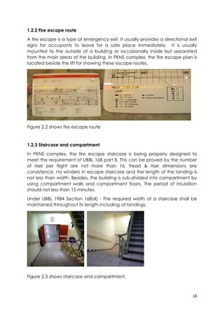 18
1.2.2 Fire escape route
A fire escape is a type of emergency exit. It usually provides a directional exit
signs for occupants to leave for a safe place immediately. It is usually
mounted to the outside of a building or occasionally inside but separated
from the main areas of the building. In PKNS complex, the fire escape plan is
located beside the lift for showing these escape routes.
Figure 2.2 shows fire escape route
1.2.3 Staircase and compartment
In PKNS complex, the fire escape staircase is being properly designed to
meet the requirement of UBBL 168 part 8. This can be proved by the number
of riser per flight are not more than 16, tread & riser dimensions are
consistence, no winders in escape staircase and the length of the landing is
not less than width. Besides, the building is sub-divided into compartment by
using compartment walls and compartment floors. The period of insulation
should not less than 15 minutes.
Under UBBL 1984 Section 168(4) - The required width of a staircase shall be
maintained throughout its length including at landings.
Figure 2.3 shows staircase and compartment.
 