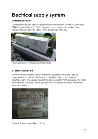 19
Electrical supply system
2.0 Literature Review
Generator output at 25kV is stepped up by transformer to 400kV, 275kV and
132kV for transmission. In PKNS complex, transmission main intake is the
interconnection point of 132kV to the distribution network.
Figure 2.0 shows Tenaga Nasional Berhad
2.1 Main Switch Board
Switchboards consist of various electronic apparatus that are used to
operate electric circuits. The function of a switchboard is to transmit
electricity from one source to another. (Stein, n.d.) In PKNS complex, the main
switch board is located at the ground floor. It is totally enclosed and sheet
steel fabricated.
Figure 2.1 shows Main Switch Board
 