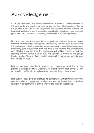 2
Acknowledgement
In the past few weeks, we worked very hard to ensure the accomplishment of
this case study and learning as much as we can from this assignment. During
the process of accomplish this assignment, we are really blessed to have the
help and guideline of some respected individuals, who deserve our greatest
gratitude. The completion of this assignment gives us so much pleasure.
First and foremost, we would like to extend our gratitude to every single
member who has been participated and working hand-in-hand to complete
this assignment. With the valuable suggestions and open-minded personnel,
everything goes smoothly as how we wish to be. Without the cooperation
and effort of every member, this assignment will not be a success, and the
learning journey wouldn’t be so fun. We also like to thanks to our group
leader, Lee Pei Gie who always guided us along the assignment to make sure
that we are on track.
Besides, we would also like to expand our deepest appreciation to the
person in charge of PKNS Complex, Mr Mohd Khairul that giving us the
approval to visit the place and carry out our case study in the complex.
Last but not least, greatest gratitude to our lecturer, Dr Kam Kenn Jhun who
always advise and enlighten us when we seek for information, as well as
giving us the opportunity to extract knowledge through experience.
 