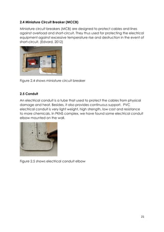 21
2.4 Miniature Circuit Breaker (MCCB)
Miniature circuit breakers (MCB) are designed to protect cables and lines
against overload and short-circuit. They thus used for protecting the electrical
equipment against excessive temperature rise and destruction in the event of
short-circuit. (Edvard, 2012)
Figure 2.4 shows miniature circuit breaker
2.5 Conduit
An electrical conduit is a tube that used to protect the cables from physical
damage and heat. Besides, it also provides continuous support. PVC
electrical conduit is very light weight, high strength, low cost and resistance
to more chemicals. In PKNS complex, we have found some electrical conduit
elbow mounted on the wall.
Figure 2.5 shows electrical conduit elbow
 