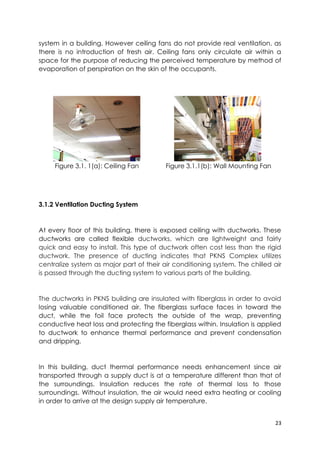 23
system in a building. However ceiling fans do not provide real ventilation, as
there is no introduction of fresh air. Ceiling fans only circulate air within a
space for the purpose of reducing the perceived temperature by method of
evaporation of perspiration on the skin of the occupants.
Figure 3.1. 1(a): Ceiling Fan Figure 3.1.1(b): Wall Mounting Fan
3.1.2 Ventilation Ducting System
At every floor of this building, there is exposed ceiling with ductworks. These
ductworks are called flexible ductworks, which are lightweight and fairly
quick and easy to install. This type of ductwork often cost less than the rigid
ductwork. The presence of ducting indicates that PKNS Complex utilizes
centralize system as major part of their air conditioning system. The chilled air
is passed through the ducting system to various parts of the building.
The ductworks in PKNS building are insulated with fiberglass in order to avoid
losing valuable conditioned air. The fiberglass surface faces in toward the
duct, while the foil face protects the outside of the wrap, preventing
conductive heat loss and protecting the fiberglass within. Insulation is applied
to ductwork to enhance thermal performance and prevent condensation
and dripping.
In this building, duct thermal performance needs enhancement since air
transported through a supply duct is at a temperature different than that of
the surroundings. Insulation reduces the rate of thermal loss to those
surroundings. Without insulation, the air would need extra heating or cooling
in order to arrive at the design supply air temperature.
 