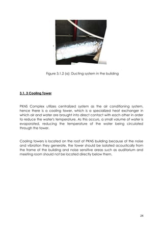 24
Figure 3.1.2 (a): Ducting system in the building
3.1. 3 Cooling Tower
PKNS Complex utilizes centralized system as the air conditioning system,
hence there is a cooling tower, which is a specialized heat exchanger in
which air and water are brought into direct contact with each other in order
to reduce the water's temperature. As this occurs, a small volume of water is
evaporated, reducing the temperature of the water being circulated
through the tower.
Cooling towers is located on the roof of PKNS building because of the noise
and vibration they generate, the tower should be isolated acoustically from
the frame of the building and noise sensitive areas such as auditorium and
meeting room should not be located directly below them.
 