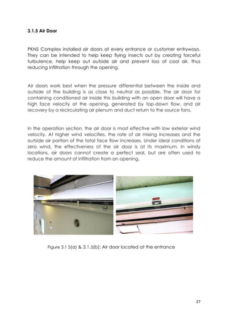 27
3.1.5 Air Door
PKNS Complex installed air doors at every entrance or customer entryways.
They can be intended to help keep flying insects out by creating forceful
turbulence, help keep out outside air and prevent loss of cool air, thus
reducing infiltration through the opening.
Air doors work best when the pressure differential between the inside and
outside of the building is as close to neutral as possible. The air door for
containing conditioned air inside this building with an open door will have a
high face velocity at the opening, generated by top-down flow, and air
recovery by a recirculating air plenum and duct return to the source fans.
In the operation section, the air door is most effective with low exterior wind
velocity. At higher wind velocities, the rate of air mixing increases and the
outside air portion of the total face flow increases. Under ideal conditions of
zero wind, the effectiveness of the air door is at its maximum. In windy
locations, air doors cannot create a perfect seal, but are often used to
reduce the amount of infiltration from an opening.
Figure 3.1 5(a) & 3.1.5(b): Air door located at the entrance
 