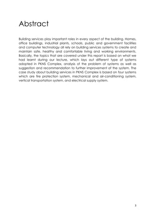 3
Abstract
Building services play important roles in every aspect of the building. Homes,
office buildings, industrial plants, schools, public and government facilities
and computer technology all rely on building services systems to create and
maintain safe, healthy and comfortable living and working environments.
Basically, the topics that are covered under this report is based on what we
had learnt during our lecture, which lays out different type of systems
adopted in PKNS Complex, analysis of the problem of systems as well as
suggestion and recommendation to further improvement of the system. The
case study about building services in PKNS Complex is based on four systems
which are fire protection system, mechanical and air-conditioning system,
vertical transportation system, and electrical supply system.
 