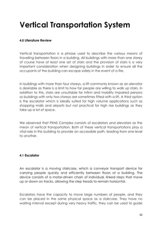 32
Vertical Transportation System
4.0 Literature Review
Vertical transportation is a phrase used to describe the various means of
travelling between floors in a building. All buildings with more than one storey
of course have at least one set of stairs and the provision of stairs is a very
important consideration when designing buildings in order to ensure all the
occupants of the building can escape safely in the event of a fire.
In buildings with more than four storeys, a lift commonly known as an elevator
is desirable as there is a limit to how far people are willing to walk up stairs. In
addition to this, stairs are unsuitable for infirm and mobility impaired persons
so buildings with only two storeys are sometimes fitted with a lift. A third option
is the escalator which is ideally suited for high volume applications such as
shopping malls and airports but not practical for high rise buildings as they
take up a lot of space.
We observed that PKNS Complex consists of escalators and elevators as the
mean of vertical transportation. Both of these vertical transportations play a
vital role in this building to provide an accessible path, leading from one level
to another.
4.1 Escalator
An escalator is a moving staircase, which a conveyor transport device for
carrying people quickly and efficiently between floors of a building. The
device consists of a motor-driven chain of individual, linked steps that move
up or down on tracks, allowing the step treads to remain horizontal.
Escalators have the capacity to move large numbers of people, and they
can be placed in the same physical space as a staircase. They have no
waiting interval except during very heavy traffic, they can be used to guide
 