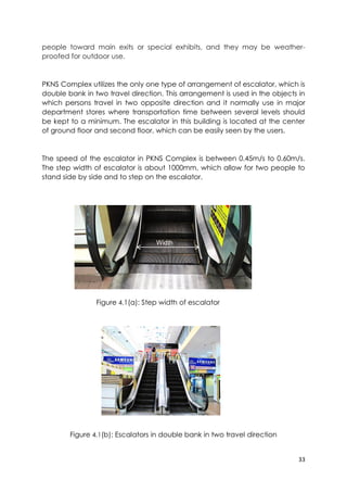 33
people toward main exits or special exhibits, and they may be weather-
proofed for outdoor use.
PKNS Complex utilizes the only one type of arrangement of escalator, which is
double bank in two travel direction. This arrangement is used in the objects in
which persons travel in two opposite direction and it normally use in major
department stores where transportation time between several levels should
be kept to a minimum. The escalator in this building is located at the center
of ground floor and second floor, which can be easily seen by the users.
The speed of the escalator in PKNS Complex is between 0.45m/s to 0.60m/s.
The step width of escalator is about 1000mm, which allow for two people to
stand side by side and to step on the escalator.
Figure 4.1(a): Step width of escalator
Figure 4.1(b): Escalators in double bank in two travel direction
Width
 