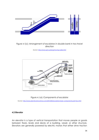 34
Figure 4.1(c): Arrangement of escalators in double bank in two travel
direction
Source: http://www.gmv.pl/eng/moving-walks.html
Figure 4.1(d): Components of escalator
Source: http://www.electrical-knowhow.com/2012/04/escalators-basic-components-part-two.html
4.2 Elevator
An elevator is a type of vertical transportation that moves people or goods
between floors, levels and decks of a building, vessel, or other structure.
Elevators are generally powered by electric motors that either drive traction
 