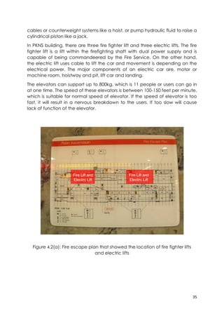 35
cables or counterweight systems like a hoist, or pump hydraulic fluid to raise a
cylindrical piston like a jack.
In PKNS building, there are three fire fighter lift and three electric lifts. The fire
fighter lift is a lift within the firefighting shaft with dual power supply and is
capable of being commandeered by the Fire Service. On the other hand,
the electric lift uses cable to lift the car and movement is depending on the
electrical power. The major components of an electric car are, motor or
machine room, hoistway and pit, lift car and landing.
The elevators can support up to 800kg, which is 11 people or users can go in
at one time. The speed of these elevators is between 100-150 feet per minute,
which is suitable for normal speed of elevator. If the speed of elevator is too
fast, it will result in a nervous breakdown to the users. If too slow will cause
lack of function of the elevator.
Figure 4.2(a): Fire escape plan that showed the location of fire fighter lifts
and electric lifts
Fire Lift and
Electirc Lift
Fire Lift and
Electirc Lift
 